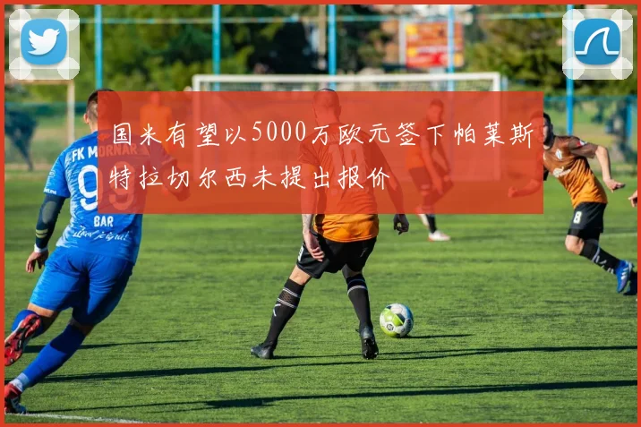 国米有望以5000万欧元签下帕莱斯特拉切尔西未提出报价