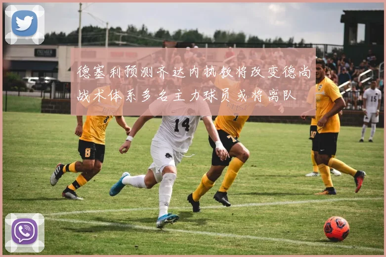 德塞利预测齐达内执教将改变德尚战术体系多名主力球员或将离队