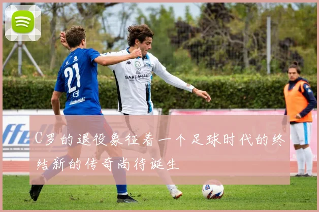 C罗的退役象征着一个足球时代的终结新的传奇尚待诞生