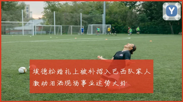 埃德松婚礼上被补招入巴西队家人激动泪洒现场事业运势大好