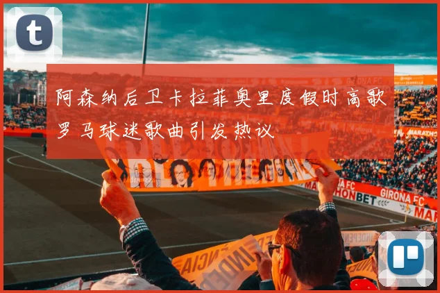 阿森纳后卫卡拉菲奥里度假时高歌罗马球迷歌曲引发热议