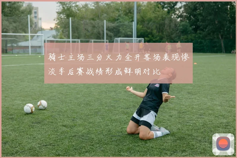 骑士主场三分火力全开客场表现惨淡季后赛战绩形成鲜明对比