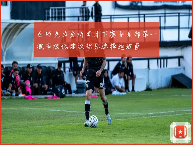 白巧克力分析奇才下赛季东部第一概率极低建议优先选择迪班萨